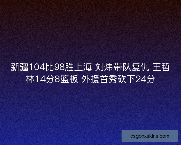 新疆104比98胜上海 刘炜带队复仇 王哲林14分8篮板 外援首秀砍下24分 新疆104比98胜上海 刘炜带队复仇 王哲林14分8篮板 外援首秀砍下24分