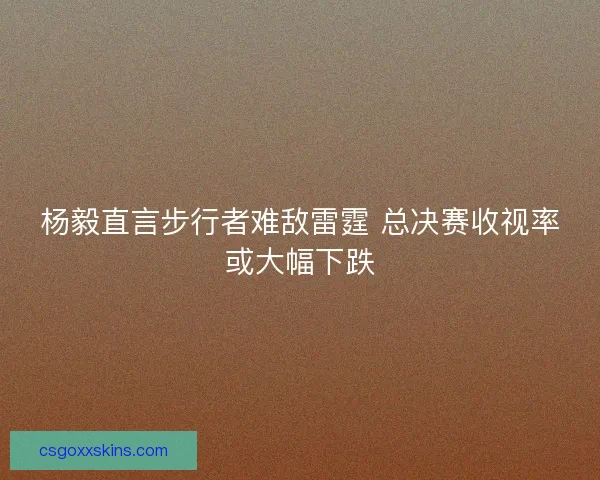 杨毅直言步行者难敌雷霆 总决赛收视率或大幅下跌