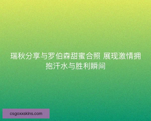 瑞秋分享与罗伯森甜蜜合照 展现激情拥抱汗水与胜利瞬间