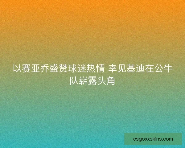 以赛亚乔盛赞球迷热情 幸见基迪在公牛队崭露头角