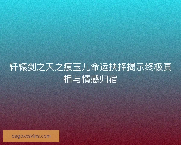 轩辕剑之天之痕玉儿命运抉择揭示终极真相与情感归宿