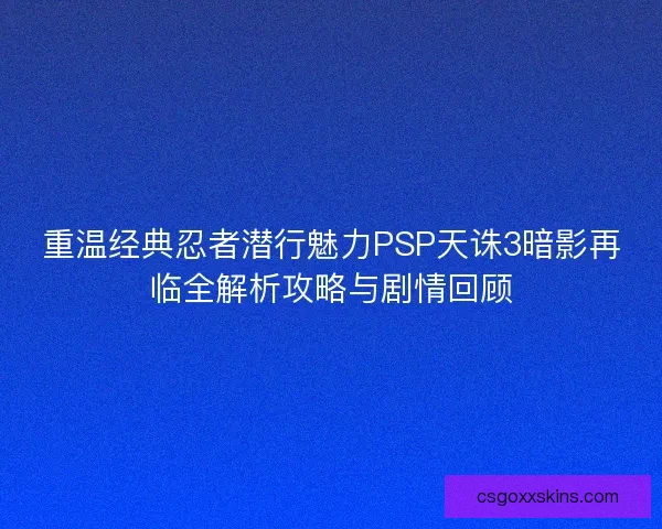 重温经典忍者潜行魅力PSP天诛3暗影再临全解析攻略与剧情回顾