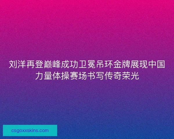 刘洋再登巅峰成功卫冕吊环金牌展现中国力量体操赛场书写传奇荣光
