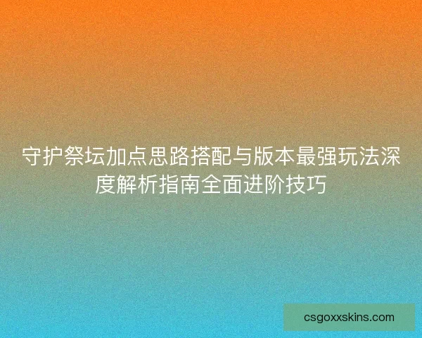 守护祭坛加点思路搭配与版本最强玩法深度解析指南全面进阶技巧 守护祭坛加点思路搭配与版本最强玩法深度解析指南全面进阶技巧