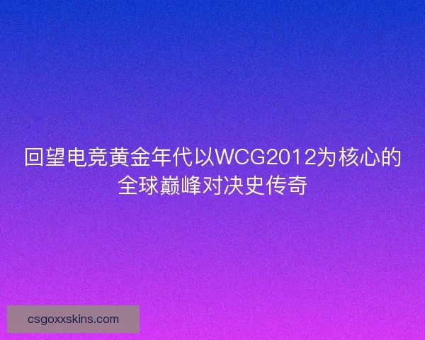 回望电竞黄金年代以WCG2012为核心的全球巅峰对决史传奇