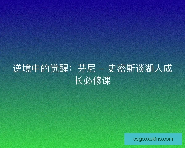 逆境中的觉醒：芬尼 - 史密斯谈湖人成长必修课
