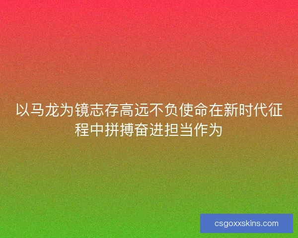 以马龙为镜志存高远不负使命在新时代征程中拼搏奋进担当作为