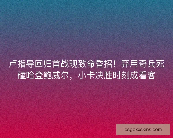 卢指导回归首战现致命昏招！弃用奇兵死磕哈登鲍威尔，小卡决胜时刻成看客