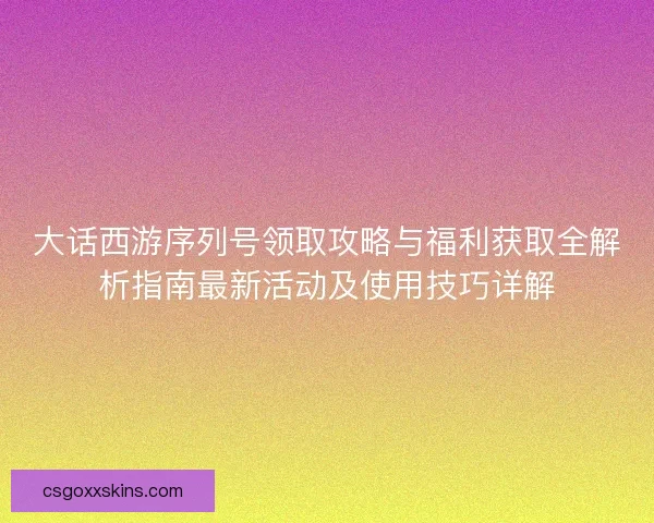 大话西游序列号领取攻略与福利获取全解析指南最新活动及使用技巧详解