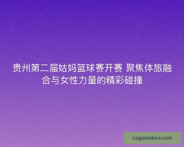 贵州第二届姑妈篮球赛开赛 聚焦体旅融合与女性力量的精彩碰撞 贵州第二届姑妈篮球赛开赛 聚焦体旅融合与女性力量的精彩碰撞