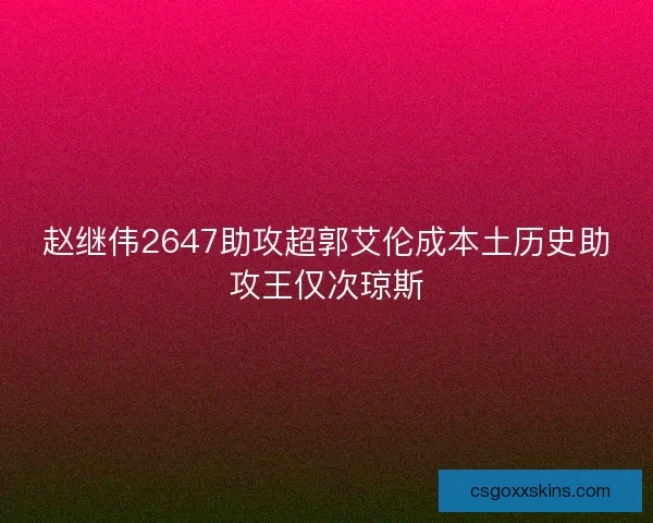 赵继伟2647助攻超郭艾伦成本土历史助攻王仅次琼斯