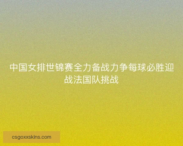 中国女排世锦赛全力备战力争每球必胜迎战法国队挑战