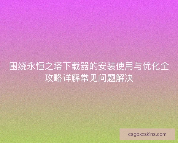 围绕永恒之塔下载器的安装使用与优化全攻略详解常见问题解决