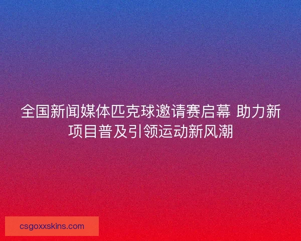 全国新闻媒体匹克球邀请赛启幕 助力新项目普及引领运动新风潮