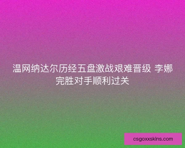 温网纳达尔历经五盘激战艰难晋级 李娜完胜对手顺利过关
