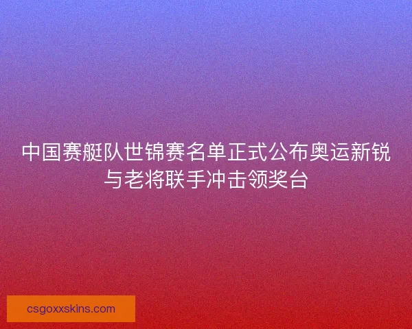 中国赛艇队世锦赛名单正式公布奥运新锐与老将联手冲击领奖台 中国赛艇队世锦赛名单正式公布奥运新锐与老将联手冲击领奖台