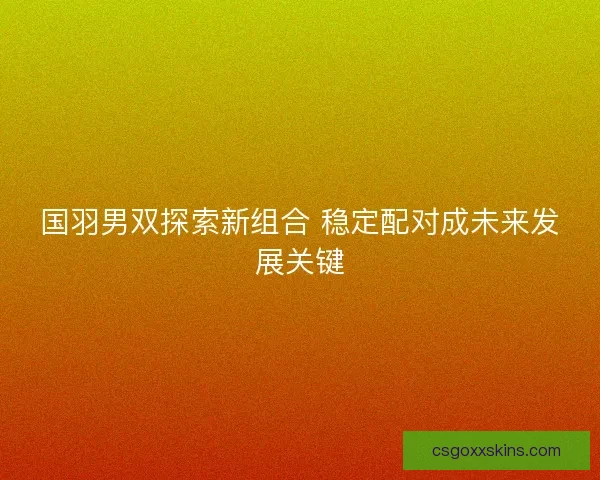 国羽男双探索新组合 稳定配对成未来发展关键 国羽男双探索新组合 稳定配对成未来发展关键