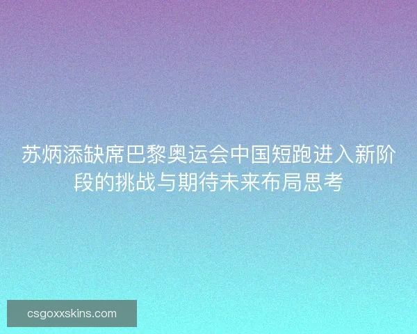 苏炳添缺席巴黎奥运会中国短跑进入新阶段的挑战与期待未来布局思考