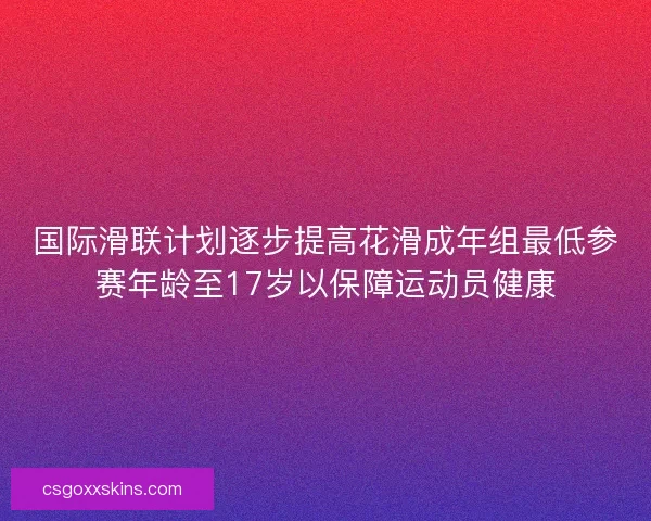 国际滑联计划逐步提高花滑成年组最低参赛年龄至17岁以保障运动员健康