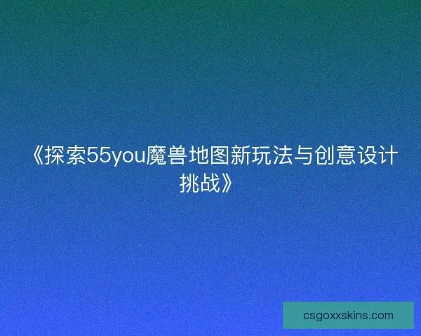《探索55you魔兽地图新玩法与创意设计挑战》