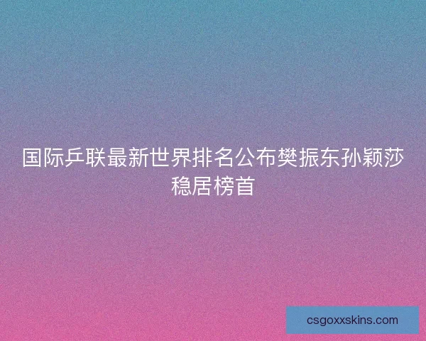 国际乒联最新世界排名公布樊振东孙颖莎稳居榜首