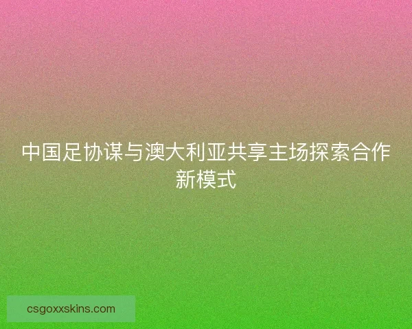 中国足协谋与澳大利亚共享主场探索合作新模式 中国足协谋与澳大利亚共享主场探索合作新模式